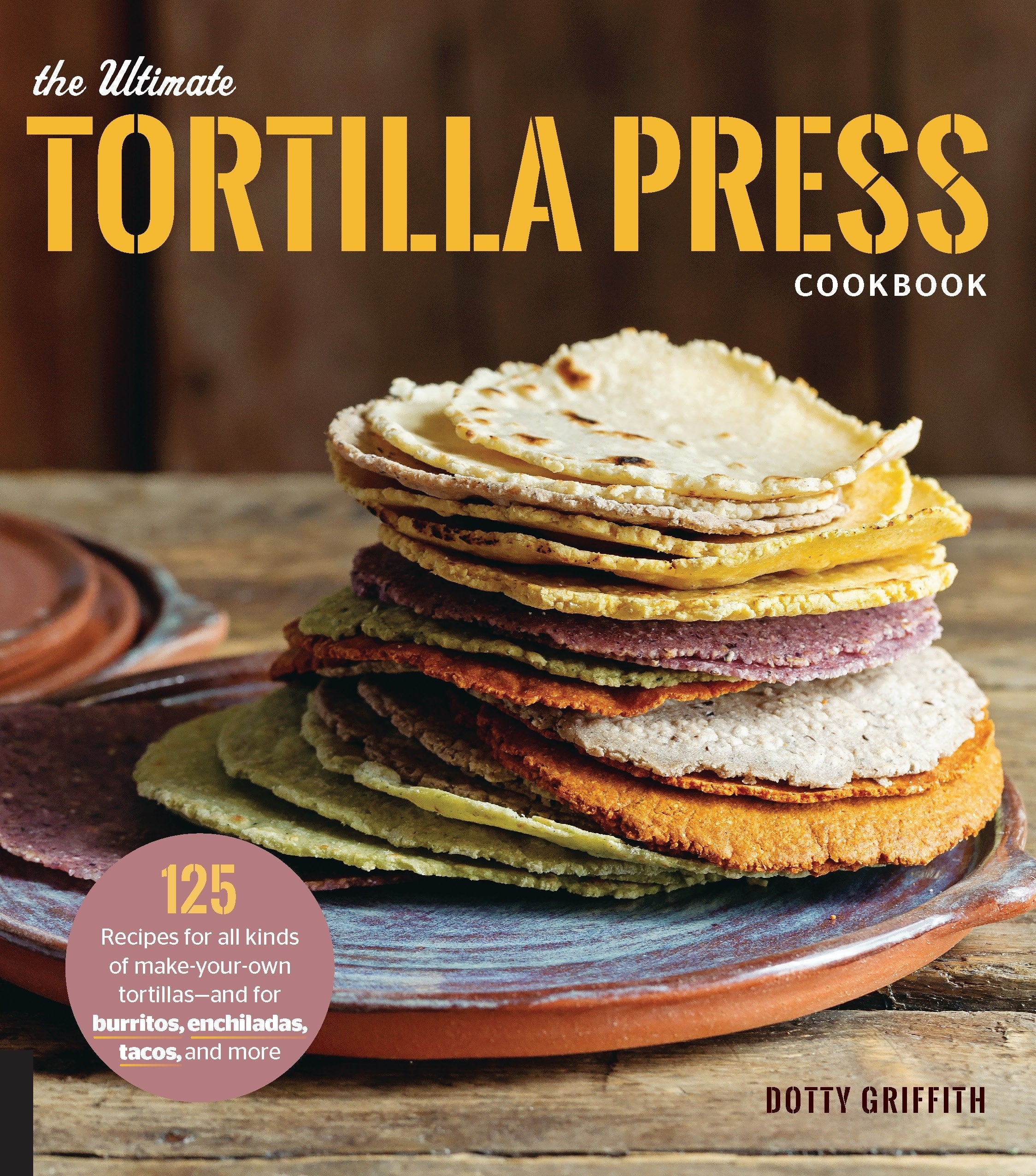 The Ultimate Tortilla Press Cookbook 125 Recipes for All Kinds of Make-Your-Own Tortillas--and for Burritos, Enchiladas, Tacos, and More