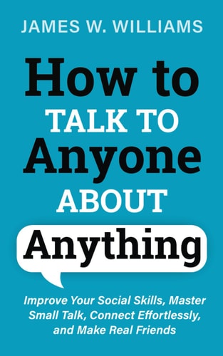 How to Talk to Anyone About Anything Improve Your Social Skills, Master Small Talk, Connect Effortlessly, and Make Real Friends